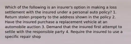 Which of the following is an insurer's option in making a loss settlement with the insured under a personal auto policy? 1. Return stolen property to the address shown in the policy 2. Have the insured purchase a replacement vehicle at an automobile auction 3. Demand that the insured first attempt to settle with the responsible party 4. Require the insured to use a specific repair shop