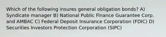 Which of the following insures general obligation bonds? A) Syndicate manager B) National Public Finance Guarantee Corp. and AMBAC C) Federal Deposit Insurance Corporation (FDIC) D) Securities Investors Protection Corporation (SIPC)