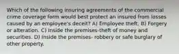 Which of the following insuring agreements of the commercial crime coverage form would best protect an insured from losses caused by an employee's deceit? A) Employee theft. B) Forgery or alteration. C) Inside the premises-theft of money and securities. D) Inside the premises- robbery or safe burglary of other property.