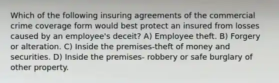 Which of the following insuring agreements of the commercial crime coverage form would best protect an insured from losses caused by an employee's deceit? A) Employee theft. B) Forgery or alteration. C) Inside the premises-theft of money and securities. D) Inside the premises- robbery or safe burglary of other property.