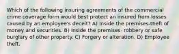 Which of the following insuring agreements of the commercial crime coverage form would best protect an insured from losses caused by an employee's deceit? A) Inside the premises-theft of money and securities. B) Inside the premises- robbery or safe burglary of other property. C) Forgery or alteration. D) Employee theft.