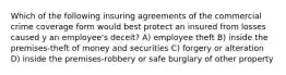 Which of the following insuring agreements of the commercial crime coverage form would best protect an insured from losses caused y an employee's deceit? A) employee theft B) inside the premises-theft of money and securities C) forgery or alteration D) inside the premises-robbery or safe burglary of other property