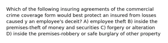 Which of the following insuring agreements of the commercial crime coverage form would best protect an insured from losses caused y an employee's deceit? A) employee theft B) inside the premises-theft of money and securities C) forgery or alteration D) inside the premises-robbery or safe burglary of other property