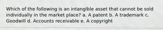 Which of the following is an intangible asset that cannot be sold individually in the market place? a. A patent b. A trademark c. Goodwill d. Accounts receivable e. A copyright