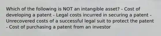 Which of the following is NOT an intangible asset? - Cost of developing a patent - Legal costs incurred in securing a patent - Unrecovered costs of a successful legal suit to protect the patent - Cost of purchasing a patent from an investor