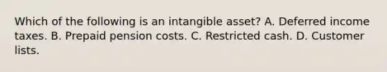 Which of the following is an intangible asset? A. Deferred income taxes. B. Prepaid pension costs. C. Restricted cash. D. Customer lists.