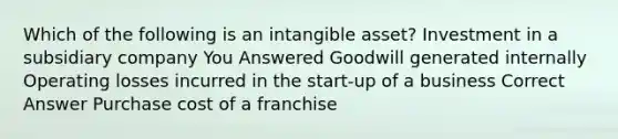 Which of the following is an intangible asset? Investment in a subsidiary company You Answered Goodwill generated internally Operating losses incurred in the start-up of a business Correct Answer Purchase cost of a franchise