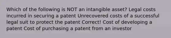 Which of the following is NOT an intangible asset? Legal costs incurred in securing a patent Unrecovered costs of a successful legal suit to protect the patent Correct! Cost of developing a patent Cost of purchasing a patent from an investor