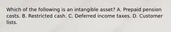 Which of the following is an intangible asset? A. Prepaid pension costs. B. Restricted cash. C. Deferred income taxes. D. Customer lists.