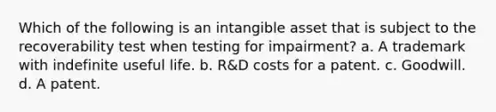 Which of the following is an intangible asset that is subject to the recoverability test when testing for impairment? a. A trademark with indefinite useful life. b. R&D costs for a patent. c. Goodwill. d. A patent.