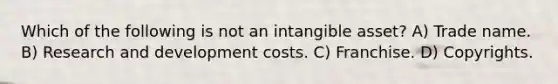 Which of the following is not an intangible asset? A) Trade name. B) Research and development costs. C) Franchise. D) Copyrights.