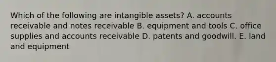 Which of the following are intangible assets? A. accounts receivable and notes receivable B. equipment and tools C. office supplies and accounts receivable D. patents and goodwill. E. land and equipment