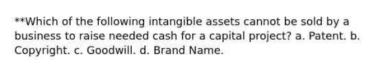 **Which of the following intangible assets cannot be sold by a business to raise needed cash for a capital project? a. Patent. b. Copyright. c. Goodwill. d. Brand Name.