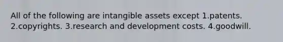 All of the following are intangible assets except 1.patents. 2.copyrights. 3.research and development costs. 4.goodwill.