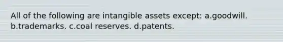 All of the following are <a href='https://www.questionai.com/knowledge/kfaeAOzavC-intangible-assets' class='anchor-knowledge'>intangible assets</a> except: a.goodwill. b.trademarks. c.coal reserves. d.patents.