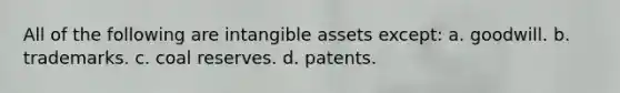 All of the following are intangible assets except: a. goodwill. b. trademarks. c. coal reserves. d. patents.