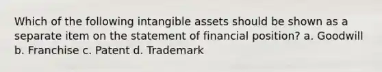 Which of the following intangible assets should be shown as a separate item on the statement of financial position? a. Goodwill b. Franchise c. Patent d. Trademark