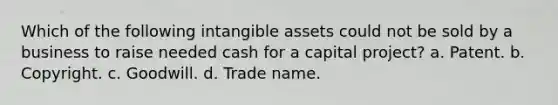 Which of the following intangible assets could not be sold by a business to raise needed cash for a capital project? a. Patent. b. Copyright. c. Goodwill. d. Trade name.