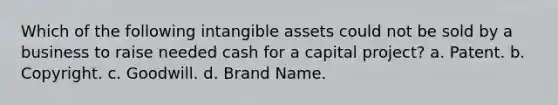 Which of the following intangible assets could not be sold by a business to raise needed cash for a capital project? a. Patent. b. Copyright. c. Goodwill. d. Brand Name.