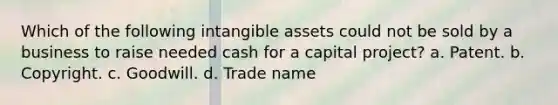 Which of the following intangible assets could not be sold by a business to raise needed cash for a capital project? a. Patent. b. Copyright. c. Goodwill. d. Trade name