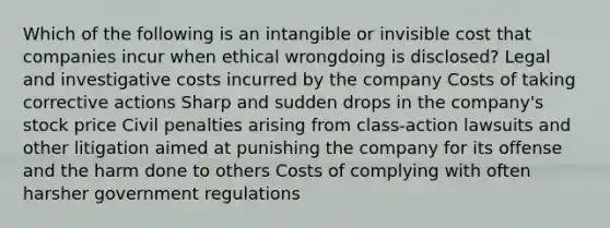 Which of the following is an intangible or invisible cost that companies incur when ethical wrongdoing is disclosed? Legal and investigative costs incurred by the company Costs of taking corrective actions Sharp and sudden drops in the company's stock price Civil penalties arising from class-action lawsuits and other litigation aimed at punishing the company for its offense and the harm done to others Costs of complying with often harsher government regulations