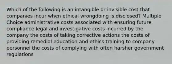 Which of the following is an intangible or invisible cost that companies incur when ethical wrongdoing is disclosed? Multiple Choice administrative costs associated with ensuring future compliance legal and investigative costs incurred by the company the costs of taking corrective actions the costs of providing remedial education and ethics training to company personnel the costs of complying with often harsher government regulations