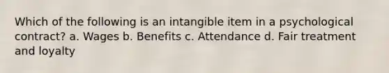 Which of the following is an intangible item in a psychological contract? a. Wages b. Benefits c. Attendance d. Fair treatment and loyalty