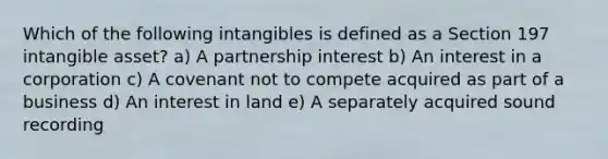 Which of the following intangibles is defined as a Section 197 intangible asset? a) A partnership interest b) An interest in a corporation c) A covenant not to compete acquired as part of a business d) An interest in land e) A separately acquired sound recording