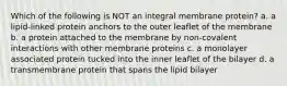 Which of the following is NOT an integral membrane protein? a. a lipid-linked protein anchors to the outer leaflet of the membrane b. a protein attached to the membrane by non-covalent interactions with other membrane proteins c. a monolayer associated protein tucked into the inner leaflet of the bilayer d. a transmembrane protein that spans the lipid bilayer