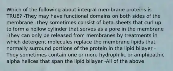 Which of the following about integral membrane proteins is TRUE? -They may have functional domains on both sides of the membrane -They sometimes consist of beta-sheets that curl up to form a hollow cylinder that serves as a pore in the membrane -They can only be released from membranes by treatments in which detergent molecules replace the membrane lipids that normally surround portions of the protein in the lipid bilayer -They sometimes contain one or more hydrophilic or amphipathic alpha helices that span the lipid bilayer -All of the above