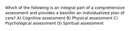 Which of the following is an integral part of a comprehensive assessment and provides a basisfor an individualized plan of care? A) Cognitive assessment B) Physical assessment C) Psychological assessment D) Spiritual assessment