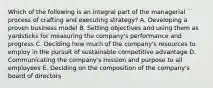 Which of the following is an integral part of the managerial process of crafting and executing strategy? A. Developing a proven business model B. Setting objectives and using them as yardsticks for measuring the company's performance and progress C. Deciding how much of the company's resources to employ in the pursuit of sustainable competitive advantage D. Communicating the company's mission and purpose to all employees E. Deciding on the composition of the company's board of directors