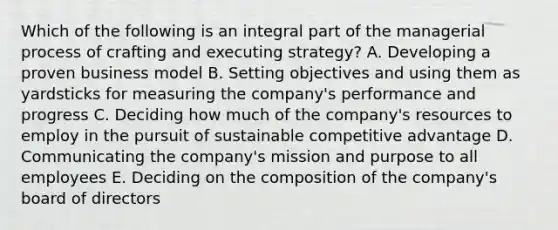 Which of the following is an integral part of the managerial process of crafting and executing strategy? A. Developing a proven business model B. Setting objectives and using them as yardsticks for measuring the company's performance and progress C. Deciding how much of the company's resources to employ in the pursuit of sustainable competitive advantage D. Communicating the company's mission and purpose to all employees E. Deciding on the composition of the company's board of directors