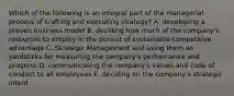 Which of the following is an integral part of the managerial process of crafting and executing strategy? A. developing a proven business model B. deciding how much of the company's resources to employ in the pursuit of sustainable competitive advantage C. Strategic Management and using them as yardsticks for measuring the company's performance and progress D. communicating the company's values and code of conduct to all employees E. deciding on the company's strategic intent