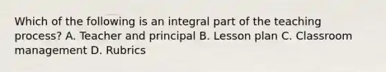 Which of the following is an integral part of the teaching process? A. Teacher and principal B. Lesson plan C. Classroom management D. Rubrics