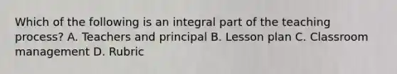 Which of the following is an integral part of the teaching process? A. Teachers and principal B. Lesson plan C. Classroom management D. Rubric