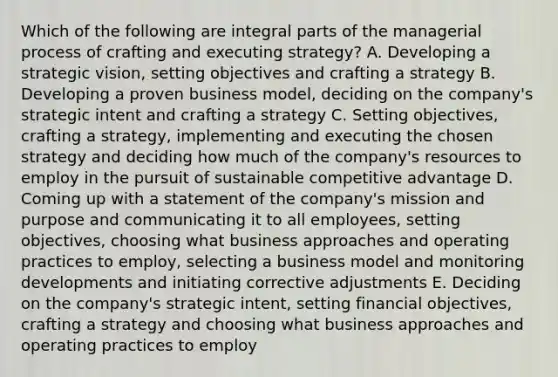 Which of the following are integral parts of the managerial process of crafting and executing strategy? A. Developing a strategic vision, setting objectives and crafting a strategy B. Developing a proven business model, deciding on the company's strategic intent and crafting a strategy C. Setting objectives, crafting a strategy, implementing and executing the chosen strategy and deciding how much of the company's resources to employ in the pursuit of sustainable competitive advantage D. Coming up with a statement of the company's mission and purpose and communicating it to all employees, setting objectives, choosing what business approaches and operating practices to employ, selecting a business model and monitoring developments and initiating corrective adjustments E. Deciding on the company's strategic intent, setting financial objectives, crafting a strategy and choosing what business approaches and operating practices to employ