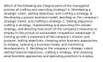 Which of the following are integral parts of the managerial process of crafting and executing strategy? A. Developing a strategic vision, setting objectives, and crafting a strategy. B. Developing a proven business model, deciding on the company's strategic intent, and crafting a strategy. C. Setting objectives, crafting a strategy, implementing and executing the chosen strategy, and deciding how much of the company's resources to employ in the pursuit of sustainable competitive advantage. D. Coming up with a statement of the company's mission and purpose, setting objectives, choosing what business approaches to employ, selecting a business model, and monitoring developments. E. Deciding on the company's strategic intent, setting financial objectives, crafting a strategy, and choosing what business approaches and operating practices to employ.