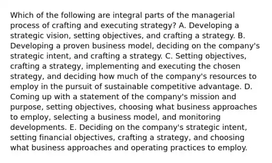 Which of the following are integral parts of the managerial process of crafting and executing strategy? A. Developing a strategic vision, setting objectives, and crafting a strategy. B. Developing a proven business model, deciding on the company's strategic intent, and crafting a strategy. C. Setting objectives, crafting a strategy, implementing and executing the chosen strategy, and deciding how much of the company's resources to employ in the pursuit of sustainable competitive advantage. D. Coming up with a statement of the company's mission and purpose, setting objectives, choosing what business approaches to employ, selecting a business model, and monitoring developments. E. Deciding on the company's strategic intent, setting financial objectives, crafting a strategy, and choosing what business approaches and operating practices to employ.