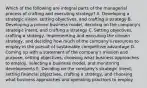 Which of the following are integral parts of the managerial process of crafting and executing strategy? A. Developing a strategic vision, setting objectives, and crafting a strategy B. Developing a proven business model, deciding on the company's strategic intent, and crafting a strategy C. Setting objectives, crafting a strategy, implementing and executing the chosen strategy, and deciding how much of the company's resources to employ in the pursuit of sustainable competitive advantage D. Coming up with a statement of the company's mission and purpose, setting objectives, choosing what business approaches to employ, selecting a business model, and monitoring developments E. Deciding on the company's strategic intent, setting financial objectives, crafting a strategy, and choosing what business approaches and operating practices to employ