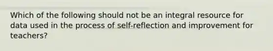 Which of the following should not be an integral resource for data used in the process of self-reflection and improvement for teachers?