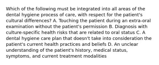 Which of the following must be integrated into all areas of the dental hygiene process of care, with respect for the patient's cultural differences? A. Touching the patient during an extra-oral examination without the patient's permission B. Diagnosis with culture-specific health risks that are related to oral status C. A dental hygiene care plan that doesn't take into consideration the patient's current health practices and beliefs D. An unclear understanding of the patient's history, medical status, symptoms, and current treatment modalities