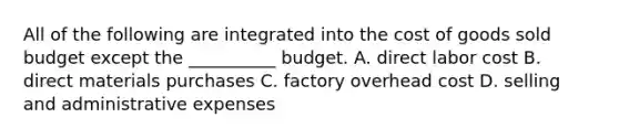 All of the following are integrated into the cost of goods sold budget except the __________ budget. A. direct labor cost B. direct materials purchases C. factory overhead cost D. selling and administrative expenses