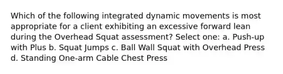 Which of the following integrated dynamic movements is most appropriate for a client exhibiting an excessive forward lean during the Overhead Squat assessment? Select one: a. Push-up with Plus b. Squat Jumps c. Ball Wall Squat with Overhead Press d. Standing One-arm Cable Chest Press