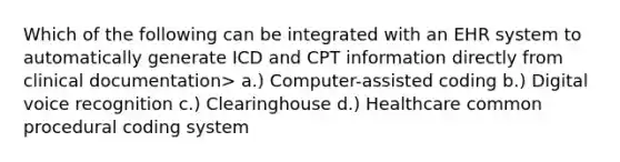 Which of the following can be integrated with an EHR system to automatically generate ICD and CPT information directly from clinical documentation> a.) Computer-assisted coding b.) Digital voice recognition c.) Clearinghouse d.) Healthcare common procedural coding system