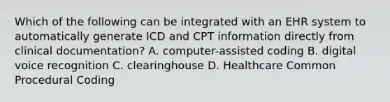 Which of the following can be integrated with an EHR system to automatically generate ICD and CPT information directly from clinical documentation? A. computer-assisted coding B. digital voice recognition C. clearinghouse D. Healthcare Common Procedural Coding