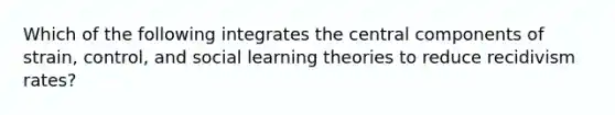 Which of the following integrates the central components of strain, control, and social learning theories to reduce recidivism rates?