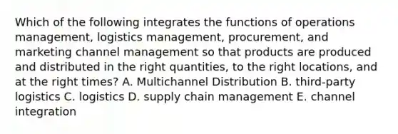 Which of the following integrates the functions of operations management, logistics management, procurement, and marketing channel management so that products are produced and distributed in the right quantities, to the right locations, and at the right times? A. Multichannel Distribution B. third-party logistics C. logistics D. supply chain management E. channel integration