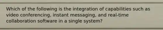 Which of the following is the integration of capabilities such as video conferencing, instant messaging, and real-time collaboration software in a single system?