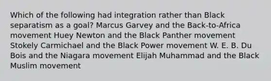 Which of the following had integration rather than Black separatism as a goal? Marcus Garvey and the Back-to-Africa movement Huey Newton and the Black Panther movement Stokely Carmichael and the Black Power movement W. E. B. Du Bois and the Niagara movement Elijah Muhammad and the Black Muslim movement